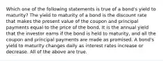 Which one of the following statements is true of a bond's yield to maturity? The yield to maturity of a bond is the discount rate that makes the present value of the coupon and principal payments equal to the price of the bond. It is the annual yield that the investor earns if the bond is held to maturity, and all the coupon and principal payments are made as promised. A bond's yield to maturity changes daily as interest rates increase or decrease. All of the above are true.