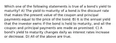 Which one of the following statements is true of a bond's yield to maturity? A) The yield to maturity of a bond is the discount rate that makes the present value of the coupon and principal payments equal to the price of the bond. B) It is the annual yield that the investor earns if the bond is held to maturity, and all the coupon and principal payments are made as promised. C) A bond's yield to maturity changes daily as interest rates increase or decrease. D) All of the above are true.