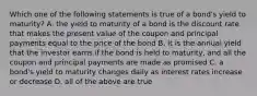 Which one of the following statements is true of a bond's yield to maturity? A. the yield to maturity of a bond is the discount rate that makes the present value of the coupon and principal payments equal to the price of the bond B. it is the annual yield that the investor earns if the bond is held to maturity, and all the coupon and principal payments are made as promised C. a bond's yield to maturity changes daily as interest rates increase or decrease D. all of the above are true