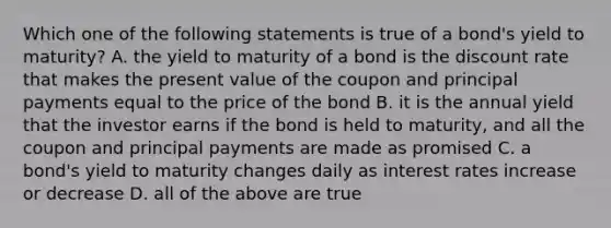 Which one of the following statements is true of a bond's yield to maturity? A. the yield to maturity of a bond is the discount rate that makes the present value of the coupon and principal payments equal to the price of the bond B. it is the annual yield that the investor earns if the bond is held to maturity, and all the coupon and principal payments are made as promised C. a bond's yield to maturity changes daily as interest rates increase or decrease D. all of the above are true