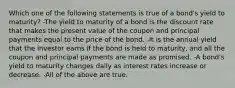 Which one of the following statements is true of a bond's yield to maturity? -The yield to maturity of a bond is the discount rate that makes the present value of the coupon and principal payments equal to the price of the bond. -It is the annual yield that the investor earns if the bond is held to maturity, and all the coupon and principal payments are made as promised. -A bond's yield to maturity changes daily as interest rates increase or decrease. -All of the above are true.