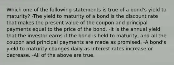 Which one of the following statements is true of a bond's yield to maturity? -The yield to maturity of a bond is the discount rate that makes the present value of the coupon and principal payments equal to the price of the bond. -It is the annual yield that the investor earns if the bond is held to maturity, and all the coupon and principal payments are made as promised. -A bond's yield to maturity changes daily as interest rates increase or decrease. -All of the above are true.