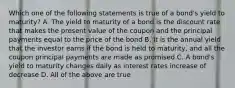 Which one of the following statements is true of a bond's yield to maturity? A. The yield to maturity of a bond is the discount rate that makes the present value of the coupon and the principal payments equal to the price of the bond B. It is the annual yield that the investor earns if the bond is held to maturity, and all the coupon principal payments are made as promised C. A bond's yield to maturity changes daily as interest rates increase of decrease D. All of the above are true