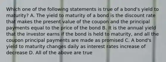 Which one of the following statements is true of a bond's yield to maturity? A. The yield to maturity of a bond is the discount rate that makes the present value of the coupon and the principal payments equal to the price of the bond B. It is the annual yield that the investor earns if the bond is held to maturity, and all the coupon principal payments are made as promised C. A bond's yield to maturity changes daily as interest rates increase of decrease D. All of the above are true