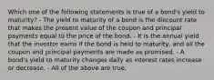 Which one of the following statements is true of a bond's yield to maturity? - The yield to maturity of a bond is the discount rate that makes the present value of the coupon and principal payments equal to the price of the bond. - It is the annual yield that the investor earns if the bond is held to maturity, and all the coupon and principal payments are made as promised. - A bond's yield to maturity changes daily as interest rates increase or decrease. - All of the above are true.