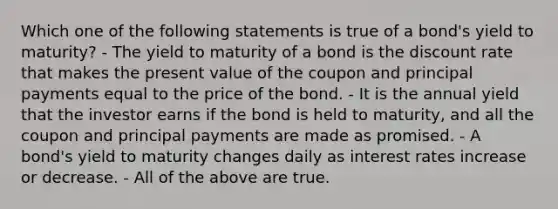 Which one of the following statements is true of a bond's yield to maturity? - The yield to maturity of a bond is the discount rate that makes the present value of the coupon and principal payments equal to the price of the bond. - It is the annual yield that the investor earns if the bond is held to maturity, and all the coupon and principal payments are made as promised. - A bond's yield to maturity changes daily as interest rates increase or decrease. - All of the above are true.