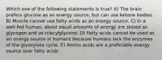 Which one of the following statements is true? A) The brain prefers glucose as an energy source, but can use ketone bodies. B) Muscle cannot use fatty acids as an energy source. C) In a well-fed human, about equal amounts of energy are stored as glycogen and as triacylglycerol. D) Fatty acids cannot be used as an energy source in humans because humans lack the enzymes of the glyoxylate cycle. E) Amino acids are a preferable energy source over fatty acids