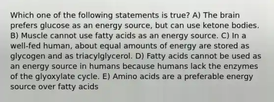 Which one of the following statements is true? A) The brain prefers glucose as an energy source, but can use ketone bodies. B) Muscle cannot use fatty acids as an energy source. C) In a well-fed human, about equal amounts of energy are stored as glycogen and as triacylglycerol. D) Fatty acids cannot be used as an energy source in humans because humans lack the enzymes of the glyoxylate cycle. E) Amino acids are a preferable energy source over fatty acids