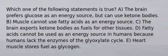 Which one of the following statements is true? A) The brain prefers glucose as an energy source, but can use ketone bodies. B) Muscle cannot use fatty acids as an energy source. C) The brain exports ketone bodies as fuels for other tissues. D) Fatty acids cannot be used as an energy source in humans because humans lack the enzymes of the glyoxylate cycle. E) Heart muscle stores fuel as glycogen.