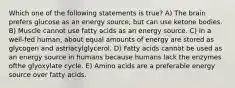 Which one of the following statements is true? A) The brain prefers glucose as an energy source, but can use ketone bodies. B) Muscle cannot use fatty acids as an energy source. C) In a well-fed human, about equal amounts of energy are stored as glycogen and astriacylglycerol. D) Fatty acids cannot be used as an energy source in humans because humans lack the enzymes ofthe glyoxylate cycle. E) Amino acids are a preferable energy source over fatty acids.