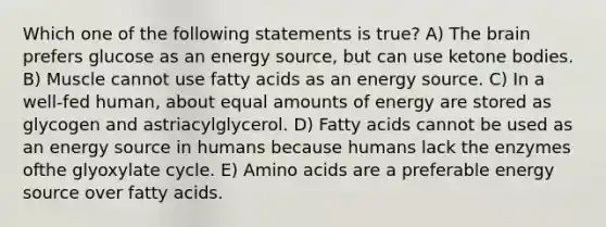 Which one of the following statements is true? A) <a href='https://www.questionai.com/knowledge/kLMtJeqKp6-the-brain' class='anchor-knowledge'>the brain</a> prefers glucose as an energy source, but can use <a href='https://www.questionai.com/knowledge/kR9thwvAYz-ketone-bodies' class='anchor-knowledge'>ketone bodies</a>. B) Muscle cannot use fatty acids as an energy source. C) In a well-fed human, about equal amounts of energy are stored as glycogen and astriacylglycerol. D) Fatty acids cannot be used as an energy source in humans because humans lack the enzymes ofthe glyoxylate cycle. E) <a href='https://www.questionai.com/knowledge/k9gb720LCl-amino-acids' class='anchor-knowledge'>amino acids</a> are a preferable energy source over fatty acids.