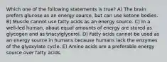 Which one of the following statements is true? A) The brain prefers glucose as an energy source, but can use ketone bodies. B) Muscle cannot use fatty acids as an energy source. C) In a well-fed human, about equal amounts of energy are stored as glycogen and as triacylglycerol. D) Fatty acids cannot be used as an energy source in humans because humans lack the enzymes of the glyoxylate cycle. E) Amino acids are a preferable energy source over fatty acids.