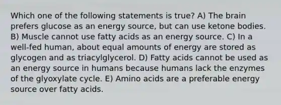 Which one of the following statements is true? A) The brain prefers glucose as an energy source, but can use ketone bodies. B) Muscle cannot use fatty acids as an energy source. C) In a well-fed human, about equal amounts of energy are stored as glycogen and as triacylglycerol. D) Fatty acids cannot be used as an energy source in humans because humans lack the enzymes of the glyoxylate cycle. E) Amino acids are a preferable energy source over fatty acids.