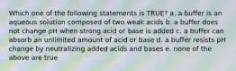 Which one of the following statements is TRUE? a. a buffer is an aqueous solution composed of two weak acids b. a buffer does not change pH when strong acid or base is added c. a buffer can absorb an unlimited amount of acid or base d. a buffer resists pH change by neutralizing added acids and bases e. none of the above are true