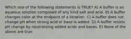 Which one of the following statements is TRUE? A) A buffer is an aqueous solution composed of any kind salt and acid. B) A buffer changes color at the endpoint of a titration. C) A buffer does not change pH when strong acid or base is added. D) A buffer resists pH change by neutralizing added acids and bases. E) None of the above are true.