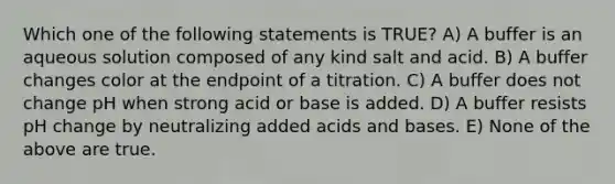 Which one of the following statements is TRUE? A) A buffer is an aqueous solution composed of any kind salt and acid. B) A buffer changes color at the endpoint of a titration. C) A buffer does not change pH when strong acid or base is added. D) A buffer resists pH change by neutralizing added acids and bases. E) None of the above are true.