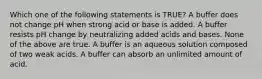 Which one of the following statements is TRUE? A buffer does not change pH when strong acid or base is added. A buffer resists pH change by neutralizing added acids and bases. None of the above are true. A buffer is an aqueous solution composed of two weak acids. A buffer can absorb an unlimited amount of acid.