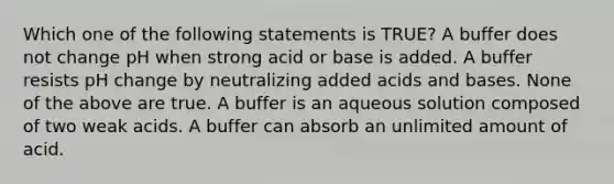 Which one of the following statements is TRUE? A buffer does not change pH when strong acid or base is added. A buffer resists pH change by neutralizing added acids and bases. None of the above are true. A buffer is an aqueous solution composed of two weak acids. A buffer can absorb an unlimited amount of acid.