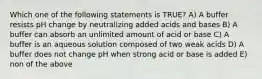 Which one of the following statements is TRUE? A) A buffer resists pH change by neutralizing added acids and bases B) A buffer can absorb an unlimited amount of acid or base C) A buffer is an aqueous solution composed of two weak acids D) A buffer does not change pH when strong acid or base is added E) non of the above
