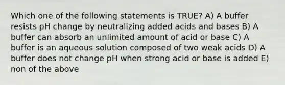 Which one of the following statements is TRUE? A) A buffer resists pH change by neutralizing added acids and bases B) A buffer can absorb an unlimited amount of acid or base C) A buffer is an aqueous solution composed of two weak acids D) A buffer does not change pH when strong acid or base is added E) non of the above