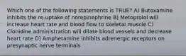 Which one of the following statements is TRUE? A) Butoxamine inhibits the re-uptake of norepinephrine B) Metoprolol will increase heart rate and blood flow to skeletal muscle C) Clonidine administration will dilate blood vessels and decrease heart rate D) Amphetamine inhibits adrenergic receptors on presynaptic nerve terminals