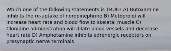 Which one of the following statements is TRUE? A) Butoxamine inhibits the re-uptake of norepinephrine B) Metoprolol will increase heart rate and blood flow to skeletal muscle C) Clonidine administration will dilate blood vessels and decrease heart rate D) Amphetamine inhibits adrenergic receptors on presynaptic nerve terminals