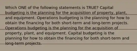 Which ONE of the following statements is TRUE? Capital budgeting is the planning for the acquisition of property, plant, and equipment. Operations budgeting is the planning for how to obtain the financing for both short-term and long-term projects. Operations budgeting is the planning for the acquisition of property, plant, and equipment. Capital budgeting is the planning for how to obtain the financing for both short-term and long-term projects.