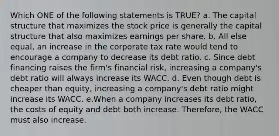 Which ONE of the following statements is TRUE? a. The capital structure that maximizes the stock price is generally the capital structure that also maximizes earnings per share. b. All else equal, an increase in the corporate tax rate would tend to encourage a company to decrease its debt ratio. c. Since debt financing raises the firm's financial risk, increasing a company's debt ratio will always increase its WACC. d. Even though debt is cheaper than equity, increasing a company's debt ratio might increase its WACC. e.When a company increases its debt ratio, the costs of equity and debt both increase. Therefore, the WACC must also increase.