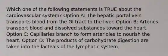 Which one of the following statements is TRUE about the cardiovascular system? Option A: The hepatic portal vein transports blood from the GI tract to the liver. Option B: Arteries transport blood and dissolved substances toward the heart. Option C: Capillaries branch to form arterioles to nourish the heart. Option D: The products of carbohydrate digestion are taken into the lacteals of the lymphatic system.