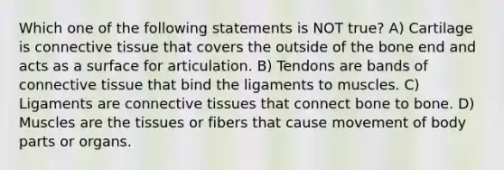 Which one of the following statements is NOT true? A) Cartilage is connective tissue that covers the outside of the bone end and acts as a surface for articulation. B) Tendons are bands of connective tissue that bind the ligaments to muscles. C) Ligaments are connective tissues that connect bone to bone. D) Muscles are the tissues or fibers that cause movement of body parts or organs.