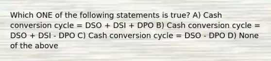 Which ONE of the following statements is true? A) Cash conversion cycle = DSO + DSI + DPO B) Cash conversion cycle = DSO + DSI - DPO C) Cash conversion cycle = DSO - DPO D) None of the above