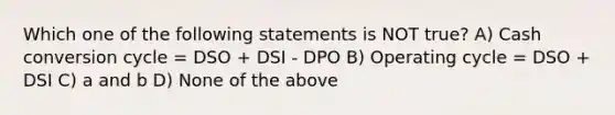 Which one of the following statements is NOT true? A) Cash conversion cycle = DSO + DSI - DPO B) Operating cycle = DSO + DSI C) a and b D) None of the above