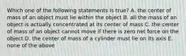 Which one of the following statements is true? A. the center of mass of an object must lie within the object B. all the mass of an object is actually concentrated at its center of mass C. the center of mass of an object cannot move if there is zero net force on the object D. the center of mass of a cylinder must lie on its axis E. none of the above