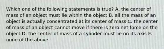 Which one of the following statements is true? A. the center of mass of an object must lie within the object B. all the mass of an object is actually concentrated at its center of mass C. the center of mass of an object cannot move if there is zero net force on the object D. the center of mass of a cylinder must lie on its axis E. none of the above