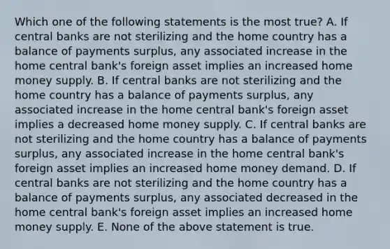 Which one of the following statements is the most true? A. If central banks are not sterilizing and the home country has a balance of payments surplus, any associated increase in the home central bank's foreign asset implies an increased home money supply. B. If central banks are not sterilizing and the home country has a balance of payments surplus, any associated increase in the home central bank's foreign asset implies a decreased home money supply. C. If central banks are not sterilizing and the home country has a balance of payments surplus, any associated increase in the home central bank's foreign asset implies an increased home money demand. D. If central banks are not sterilizing and the home country has a balance of payments surplus, any associated decreased in the home central bank's foreign asset implies an increased home money supply. E. None of the above statement is true.