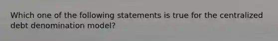 Which one of the following statements is true for the centralized debt denomination model?