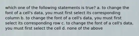 which one of the following statements is true? a. to change the font of a cell's data, you must first select its corresponding column b. to change the font of a cell's data, you must first select its corresponding row c. to change the font of a cell's data, you must first select the cell d. none of the above