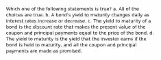 Which one of the following statements is true? a. All of the choices are true. b. A bond's yield to maturity changes daily as interest rates increase or decrease. c. The yield to maturity of a bond is the discount rate that makes the present value of the coupon and principal payments equal to the price of the bond. d. The yield to maturity is the yield that the investor earns if the bond is held to maturity, and all the coupon and principal payments are made as promised.