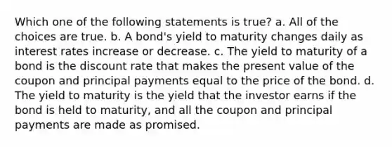 Which one of the following statements is true? a. All of the choices are true. b. A bond's yield to maturity changes daily as interest rates increase or decrease. c. The yield to maturity of a bond is the discount rate that makes the present value of the coupon and principal payments equal to the price of the bond. d. The yield to maturity is the yield that the investor earns if the bond is held to maturity, and all the coupon and principal payments are made as promised.