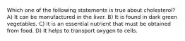 Which one of the following statements is true about cholesterol? A) It can be manufactured in the liver. B) It is found in dark green vegetables. C) It is an essential nutrient that must be obtained from food. D) It helps to transport oxygen to cells.