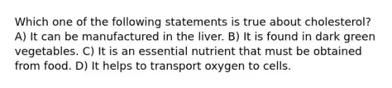 Which one of the following statements is true about cholesterol? A) It can be manufactured in the liver. B) It is found in dark green vegetables. C) It is an essential nutrient that must be obtained from food. D) It helps to transport oxygen to cells.