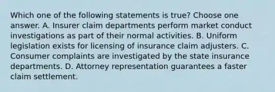 Which one of the following statements is true? Choose one answer. A. Insurer claim departments perform market conduct investigations as part of their normal activities. B. Uniform legislation exists for licensing of insurance claim adjusters. C. Consumer complaints are investigated by the state insurance departments. D. Attorney representation guarantees a faster claim settlement.