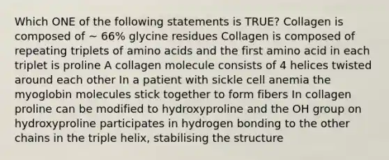 Which ONE of the following statements is TRUE? Collagen is composed of ~ 66% glycine residues Collagen is composed of repeating triplets of amino acids and the first amino acid in each triplet is proline A collagen molecule consists of 4 helices twisted around each other In a patient with sickle cell anemia the myoglobin molecules stick together to form fibers In collagen proline can be modified to hydroxyproline and the OH group on hydroxyproline participates in hydrogen bonding to the other chains in the triple helix, stabilising the structure