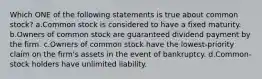 Which ONE of the following statements is true about common stock? a.Common stock is considered to have a fixed maturity. b.Owners of common stock are guaranteed dividend payment by the firm. c.Owners of common stock have the lowest-priority claim on the firm's assets in the event of bankruptcy. d.Common-stock holders have unlimited liability.