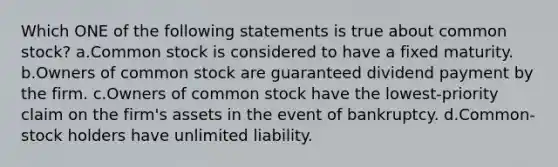 Which ONE of the following statements is true about common stock? a.Common stock is considered to have a fixed maturity. b.Owners of common stock are guaranteed dividend payment by the firm. c.Owners of common stock have the lowest-priority claim on the firm's assets in the event of bankruptcy. d.Common-stock holders have unlimited liability.