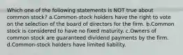 Which one of the following statements is NOT true about common stock? a.Common-stock holders have the right to vote on the selection of the board of directors for the firm. b.Common stock is considered to have no fixed maturity. c.Owners of common stock are guaranteed dividend payments by the firm. d.Common-stock holders have limited liability.