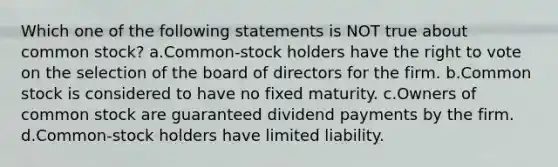 Which one of the following statements is NOT true about common stock? a.Common-stock holders have the right to vote on the selection of the board of directors for the firm. b.Common stock is considered to have no fixed maturity. c.Owners of common stock are guaranteed dividend payments by the firm. d.Common-stock holders have limited liability.