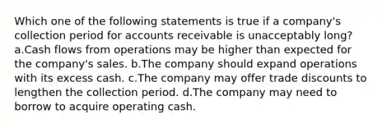 Which one of the following statements is true if a company's collection period for accounts receivable is unacceptably long? a.Cash flows from operations may be higher than expected for the company's sales. b.The company should expand operations with its excess cash. c.The company may offer trade discounts to lengthen the collection period. d.The company may need to borrow to acquire operating cash.