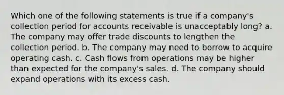 Which one of the following statements is true if a company's collection period for accounts receivable is unacceptably long? a. The company may offer trade discounts to lengthen the collection period. b. The company may need to borrow to acquire operating cash. c. Cash flows from operations may be higher than expected for the company's sales. d. The company should expand operations with its excess cash.