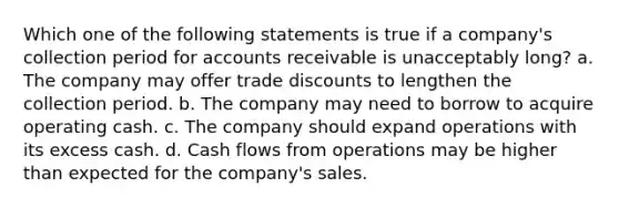 Which one of the following statements is true if a company's collection period for accounts receivable is unacceptably long? a. The company may offer trade discounts to lengthen the collection period. b. The company may need to borrow to acquire operating cash. c. The company should expand operations with its excess cash. d. Cash flows from operations may be higher than expected for the company's sales.